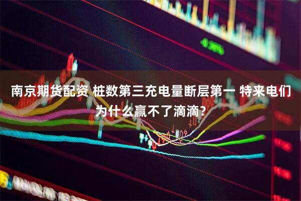 南京期货配资 桩数第三充电量断层第一 特来电们为什么赢不了滴滴？