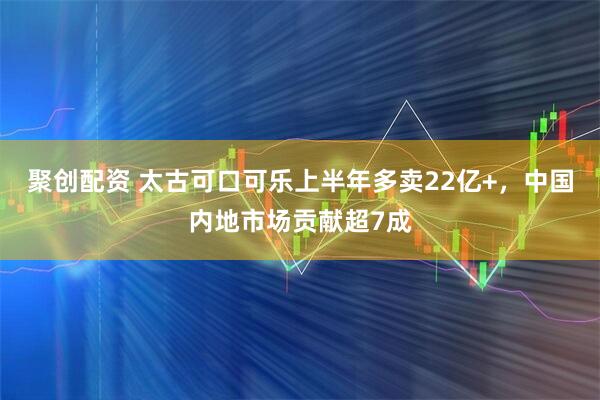 聚创配资 太古可口可乐上半年多卖22亿+，中国内地市场贡献超7成