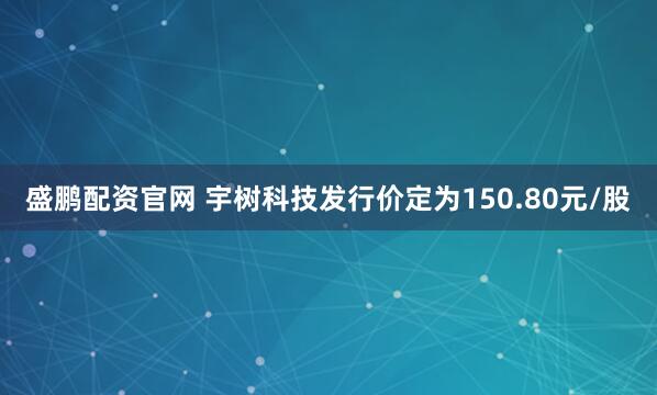 盛鹏配资官网 宇树科技发行价定为150.80元/股