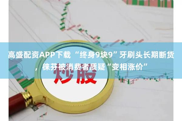 高盛配资APP下载 “终身9块9”牙刷头长期断货，徕芬被消费者质疑“变相涨价”