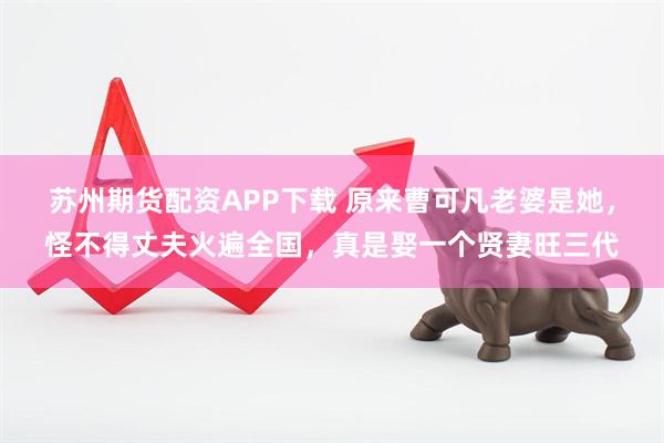苏州期货配资APP下载 原来曹可凡老婆是她,怪不得丈夫火遍全国,真是娶一个贤妻旺三代