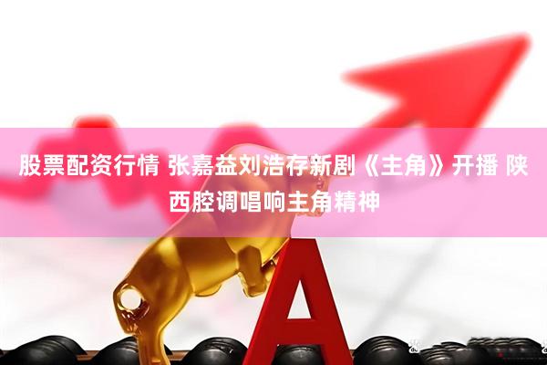 股票配资行情 张嘉益刘浩存新剧《主角》开播 陕西腔调唱响主角精神