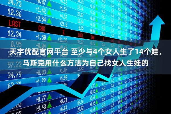 天宇优配官网平台 至少与4个女人生了14个娃，马斯克用什么方法为自己找女人生娃的