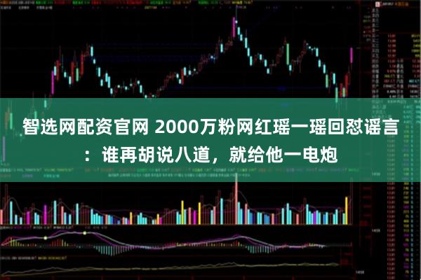 智选网配资官网 2000万粉网红瑶一瑶回怼谣言：谁再胡说八道，就给他一电炮