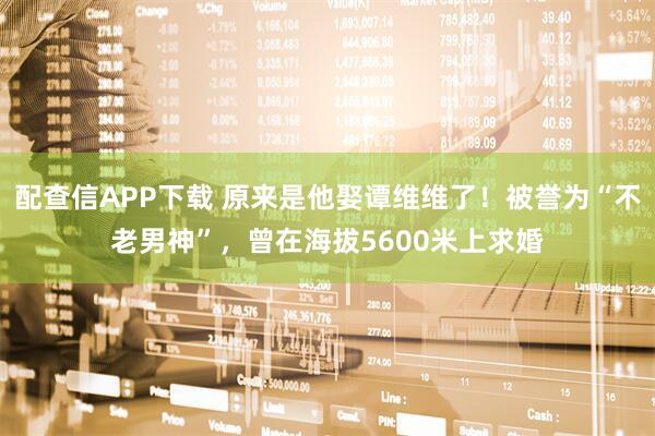 配查信APP下载 原来是他娶谭维维了！被誉为“不老男神”，曾在海拔5600米上求婚