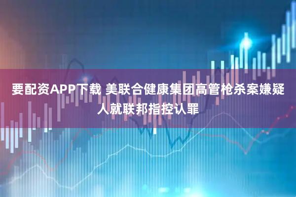 要配资APP下载 美联合健康集团高管枪杀案嫌疑人就联邦指控认罪