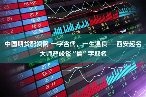 中国期货配资网 一字含儒，一生温良——西安起名大师严峻谈“儒”字取名