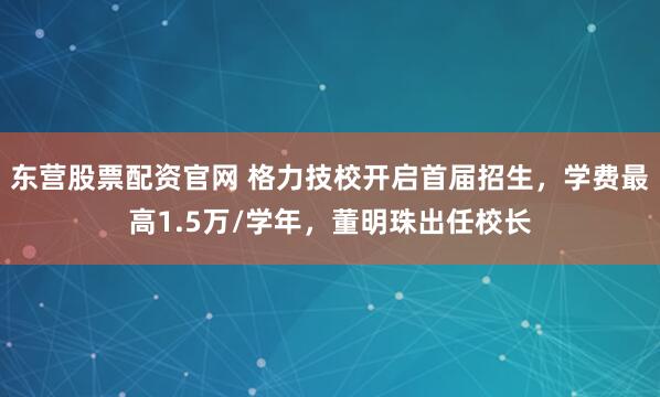 东营股票配资官网 格力技校开启首届招生,学费最高1.5万/学年,董明珠出任校长
