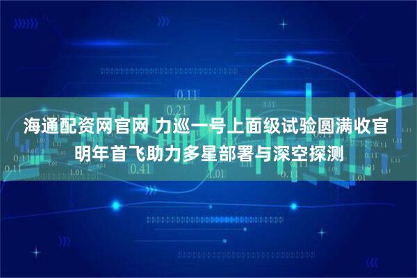 海通配资网官网 力巡一号上面级试验圆满收官 明年首飞助力多星部署与深空探测
