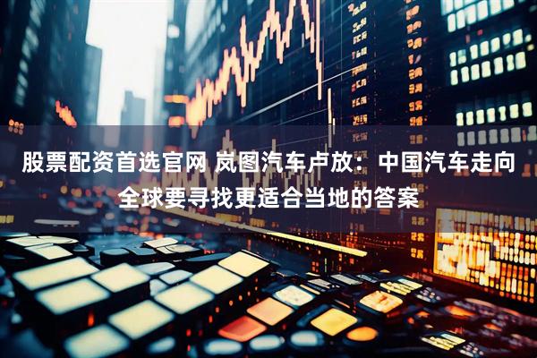 股票配资首选官网 岚图汽车卢放：中国汽车走向全球要寻找更适合当地的答案