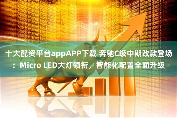 十大配资平台appAPP下载 奔驰C级中期改款登场：Micro LED大灯领衔，智能化配置全面升级