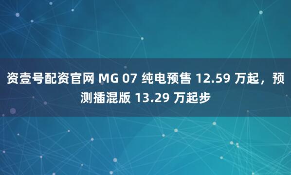 资壹号配资官网 MG 07 纯电预售 12.59 万起，预测插混版 13.29 万起步