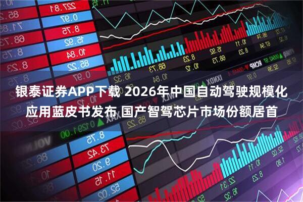 银泰证券APP下载 2026年中国自动驾驶规模化应用蓝皮书发布 国产智驾芯片市场份额居首